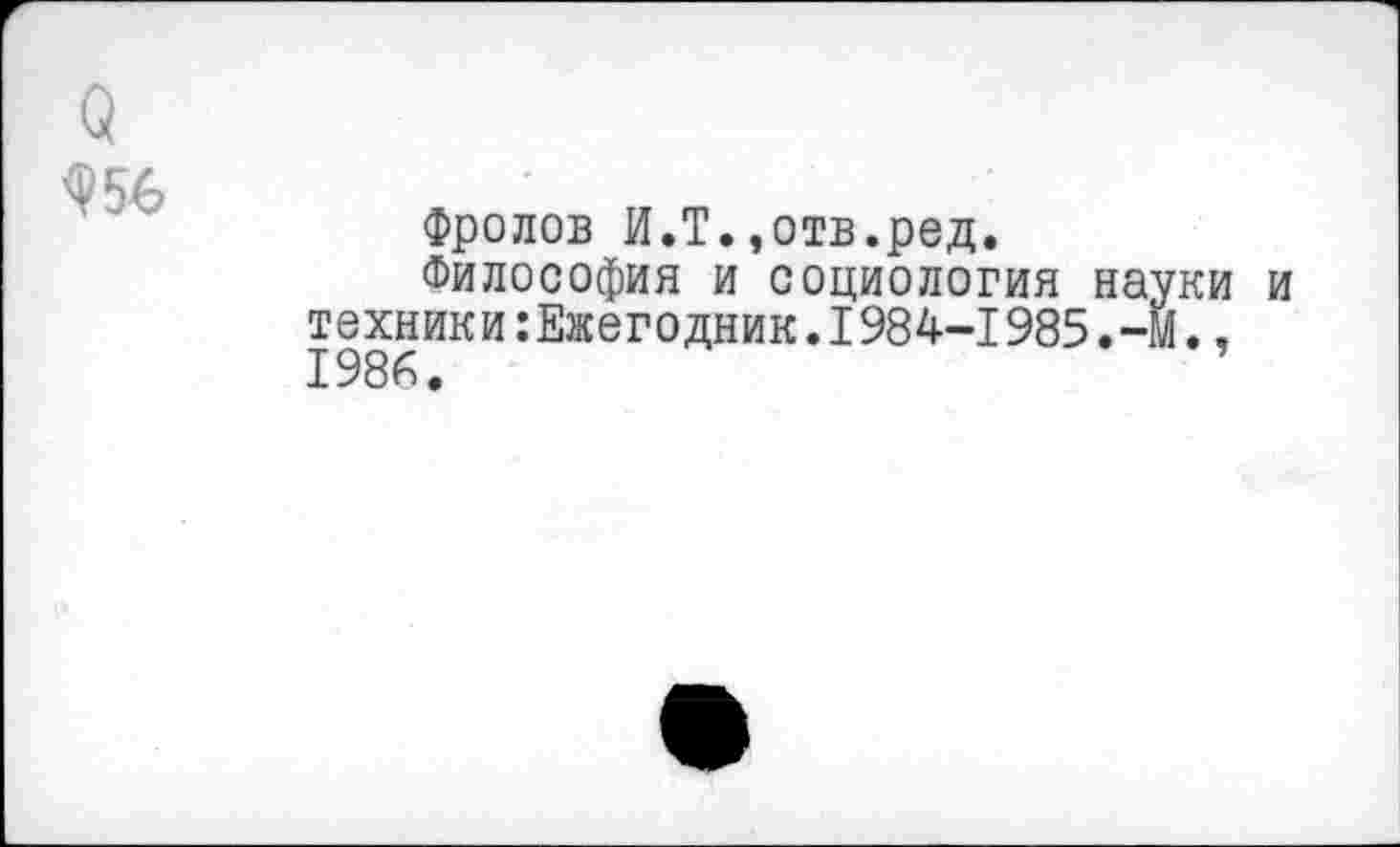 ﻿о
<Р5Ь
Фролов И.Т.,отв.ред.
Философия и социология науки и техники Ежегодник.1984-1985.-м.,